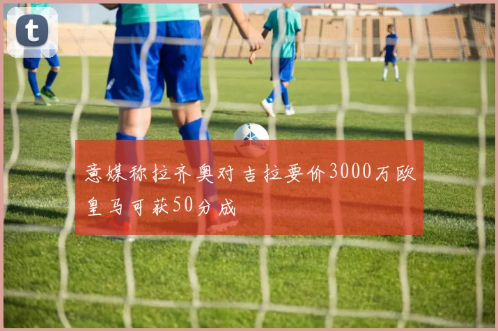 意媒称拉齐奥对吉拉要价3000万欧皇马可获50分成