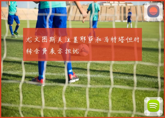 尤文图斯关注基耶萨和马特塔但对转会费表示担忧