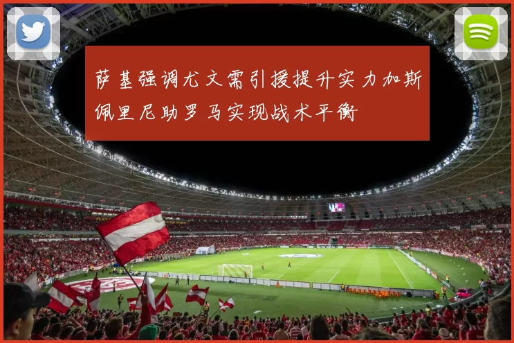 萨基强调尤文需引援提升实力加斯佩里尼助罗马实现战术平衡