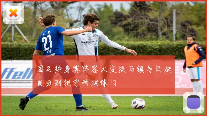 国足热身赛阵容大变换马镇与闫炳良分别把守两端球门