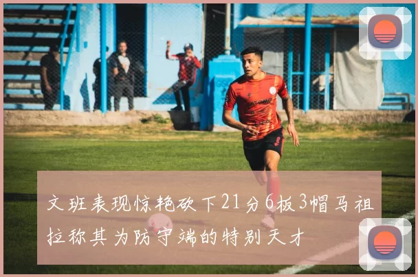 文班表现惊艳砍下21分6板3帽马祖拉称其为防守端的特别天才